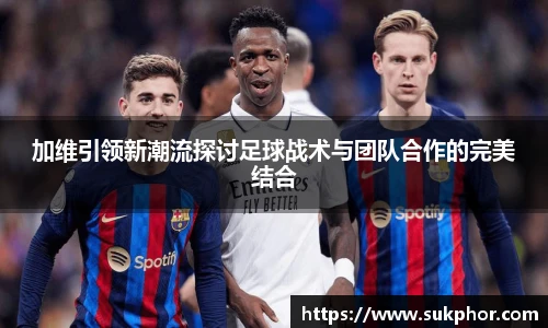 加维引领新潮流探讨足球战术与团队合作的完美结合